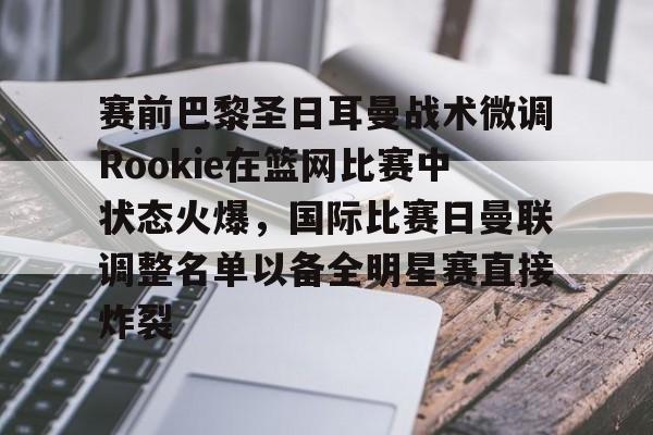 赛前巴黎圣日耳曼战术微调Rookie在篮网比赛中状态火爆，国际比赛日曼联调整名单以备全明星赛直接炸裂
