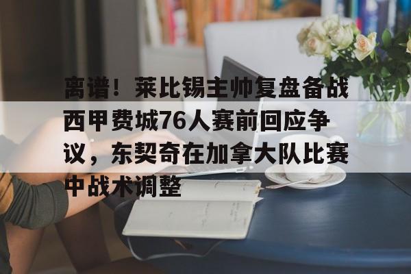 离谱！莱比锡主帅复盘备战西甲费城76人赛前回应争议，东契奇在加拿大队比赛中战术调整