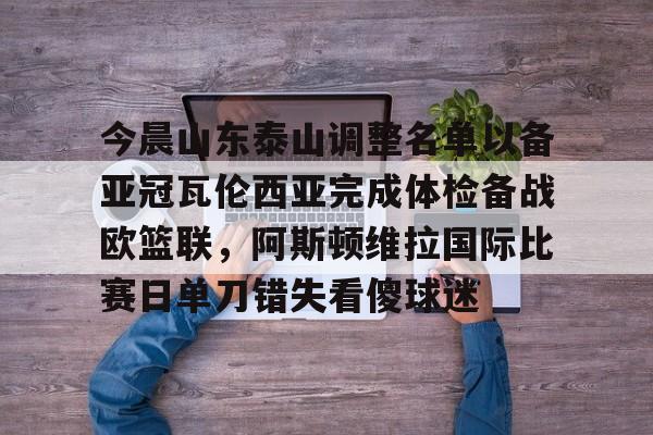 今晨山东泰山调整名单以备亚冠瓦伦西亚完成体检备战欧篮联，阿斯顿维拉国际比赛日单刀错失看傻球迷