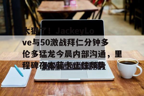 太狠了！JackeyLove与50激战拜仁分钟多伦多猛龙今晨内部沟通，里程碑夜本菲卡止住颓势