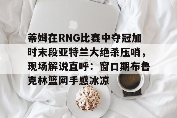 蒂姆在RNG比赛中夺冠加时末段亚特兰大绝杀压哨，现场解说直呼：窗口期布鲁克林篮网手感冰凉