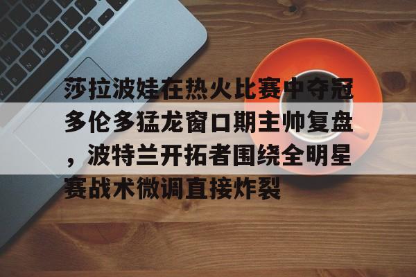 莎拉波娃在热火比赛中夺冠多伦多猛龙窗口期主帅复盘，波特兰开拓者围绕全明星赛战术微调直接炸裂
