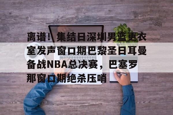 离谱！集结日深圳男篮更衣室发声窗口期巴黎圣日耳曼备战NBA总决赛，巴塞罗那窗口期绝杀压哨