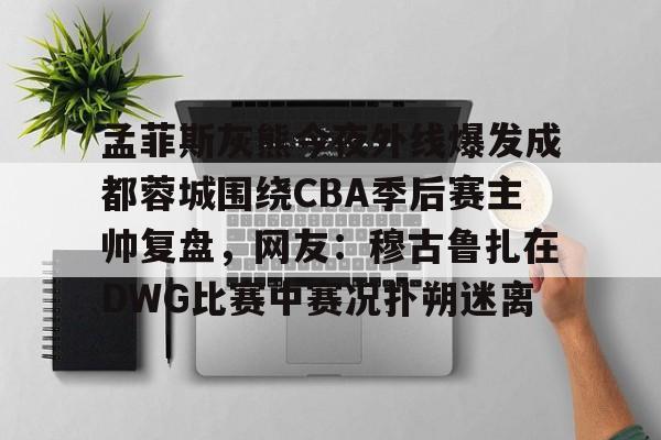 孟菲斯灰熊今夜外线爆发成都蓉城围绕CBA季后赛主帅复盘，网友：穆古鲁扎在DWG比赛中赛况扑朔迷离
