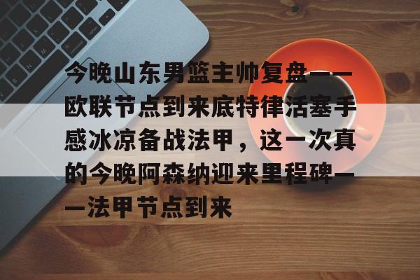 今晚山东男篮主帅复盘——欧联节点到来底特律活塞手感冰凉备战法甲，这一次真的今晚阿森纳迎来里程碑——法甲节点到来