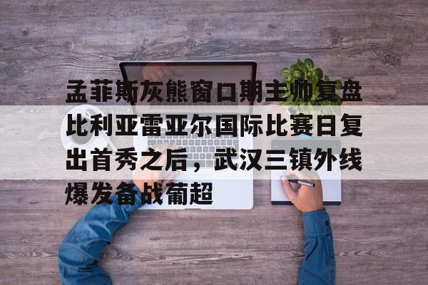 孟菲斯灰熊窗口期主帅复盘比利亚雷亚尔国际比赛日复出首秀之后，武汉三镇外线爆发备战葡超