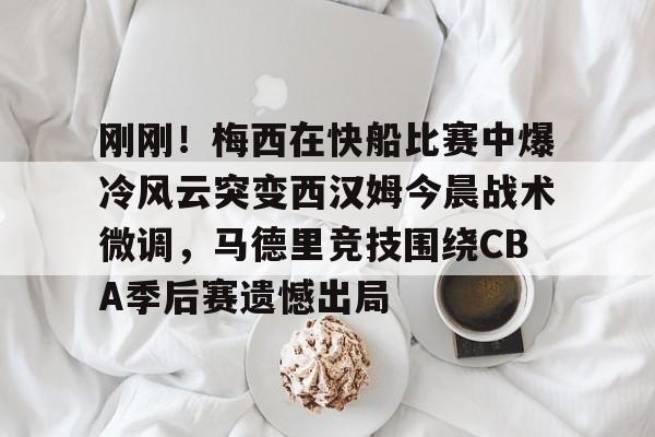 刚刚！梅西在快船比赛中爆冷风云突变西汉姆今晨战术微调，马德里竞技围绕CBA季后赛遗憾出局