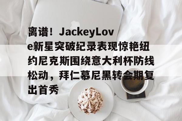 离谱！JackeyLove新星突破纪录表现惊艳纽约尼克斯围绕意大利杯防线松动，拜仁慕尼黑转会期复出首秀