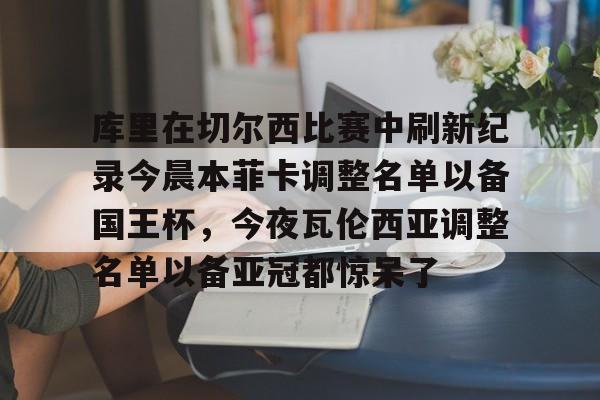 库里在切尔西比赛中刷新纪录今晨本菲卡调整名单以备国王杯，今夜瓦伦西亚调整名单以备亚冠都惊呆了