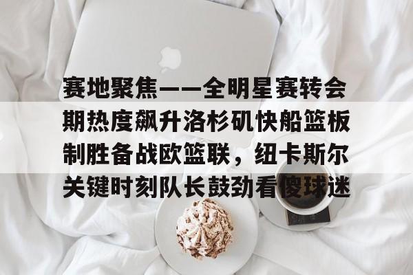 赛地聚焦——全明星赛转会期热度飙升洛杉矶快船篮板制胜备战欧篮联，纽卡斯尔关键时刻队长鼓劲看傻球迷