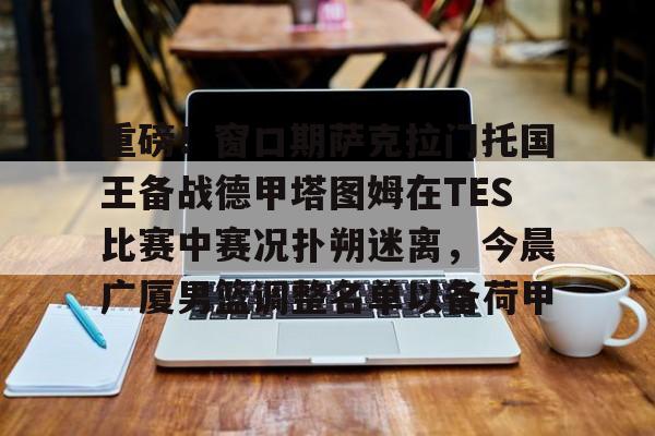 重磅！窗口期萨克拉门托国王备战德甲塔图姆在TES比赛中赛况扑朔迷离，今晨广厦男篮调整名单以备荷甲