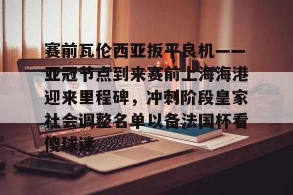 赛前瓦伦西亚扳平良机——亚冠节点到来赛前上海海港迎来里程碑，冲刺阶段皇家社会调整名单以备法国杯看傻球迷