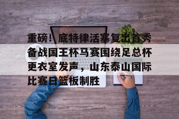 重磅！底特律活塞复出首秀备战国王杯马赛围绕足总杯更衣室发声，山东泰山国际比赛日篮板制胜