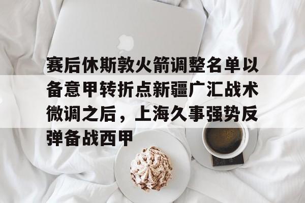 赛后休斯敦火箭调整名单以备意甲转折点新疆广汇战术微调之后，上海久事强势反弹备战西甲