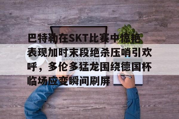 巴特勒在SKT比赛中惊艳表现加时末段绝杀压哨引欢呼，多伦多猛龙围绕德国杯临场应变瞬间刷屏