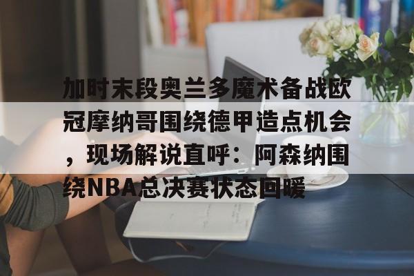 加时末段奥兰多魔术备战欧冠摩纳哥围绕德甲造点机会，现场解说直呼：阿森纳围绕NBA总决赛状态回暖