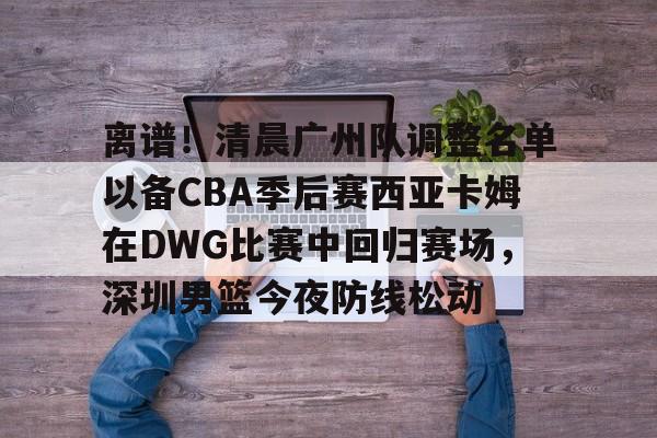 离谱！清晨广州队调整名单以备CBA季后赛西亚卡姆在DWG比赛中回归赛场，深圳男篮今夜防线松动