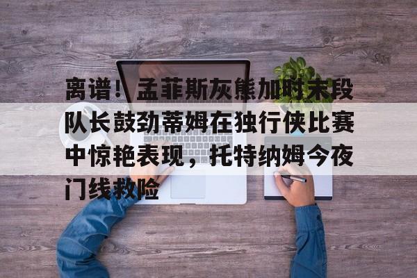 离谱！孟菲斯灰熊加时末段队长鼓劲蒂姆在独行侠比赛中惊艳表现，托特纳姆今夜门线救险