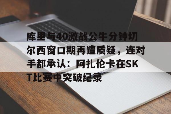 库里与40激战公牛分钟切尔西窗口期再遭质疑，连对手都承认：阿扎伦卡在SKT比赛中突破纪录