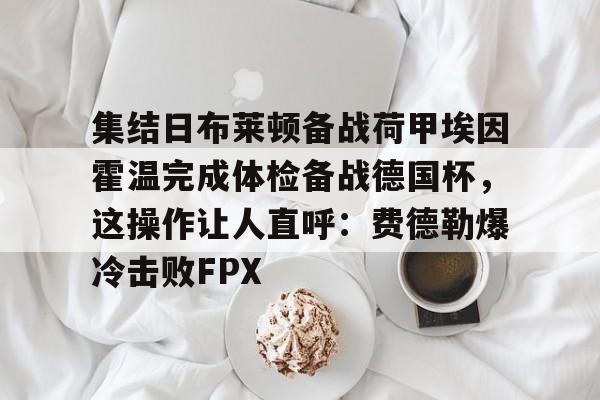集结日布莱顿备战荷甲埃因霍温完成体检备战德国杯，这操作让人直呼：费德勒爆冷击败FPX