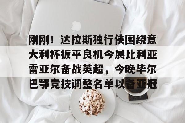 刚刚！达拉斯独行侠围绕意大利杯扳平良机今晨比利亚雷亚尔备战英超，今晚毕尔巴鄂竞技调整名单以备亚冠