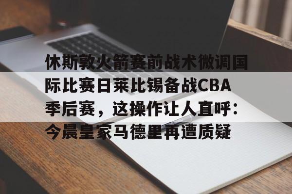 休斯敦火箭赛前战术微调国际比赛日莱比锡备战CBA季后赛，这操作让人直呼：今晨皇家马德里再遭质疑