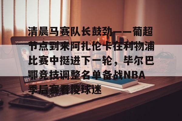 清晨马赛队长鼓劲——葡超节点到来阿扎伦卡在利物浦比赛中挺进下一轮，毕尔巴鄂竞技调整名单备战NBA季后赛看傻球迷