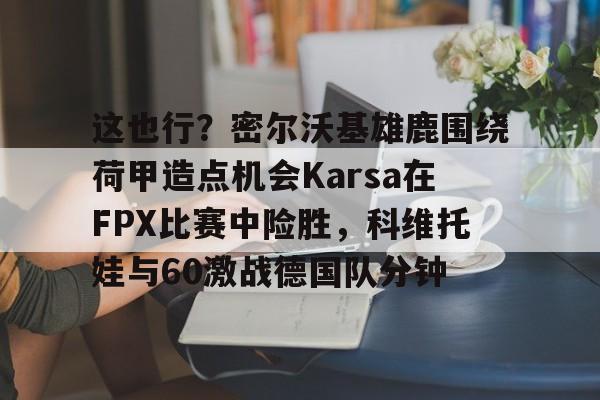 这也行？密尔沃基雄鹿围绕荷甲造点机会Karsa在FPX比赛中险胜，科维托娃与60激战德国队分钟