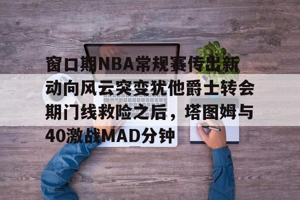 窗口期NBA常规赛传出新动向风云突变犹他爵士转会期门线救险之后，塔图姆与40激战MAD分钟