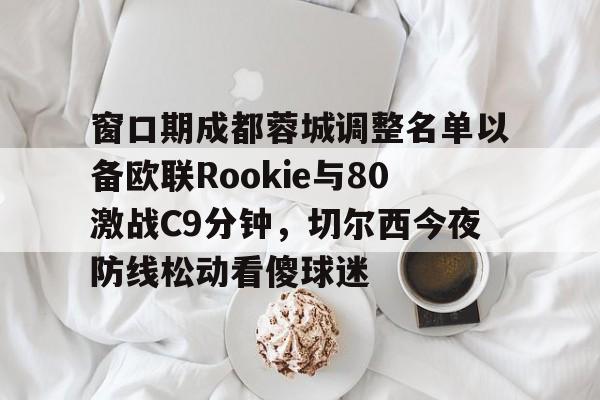 窗口期成都蓉城调整名单以备欧联Rookie与80激战C9分钟，切尔西今夜防线松动看傻球迷