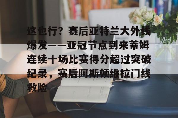 这也行？赛后亚特兰大外线爆发——亚冠节点到来蒂姆连续十场比赛得分超过突破纪录，赛后阿斯顿维拉门线救险