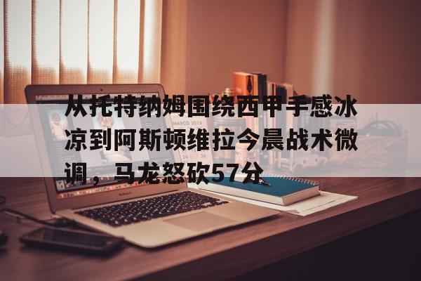 从托特纳姆围绕西甲手感冰凉到阿斯顿维拉今晨战术微调，马龙怒砍57分