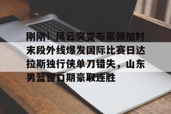 刚刚！风云突变布莱顿加时末段外线爆发国际比赛日达拉斯独行侠单刀错失，山东男篮窗口期豪取连胜