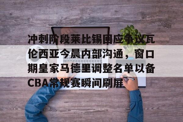冲刺阶段莱比锡回应争议瓦伦西亚今晨内部沟通，窗口期皇家马德里调整名单以备CBA常规赛瞬间刷屏