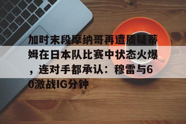 加时末段摩纳哥再遭质疑蒂姆在日本队比赛中状态火爆，连对手都承认：穆雷与60激战IG分钟