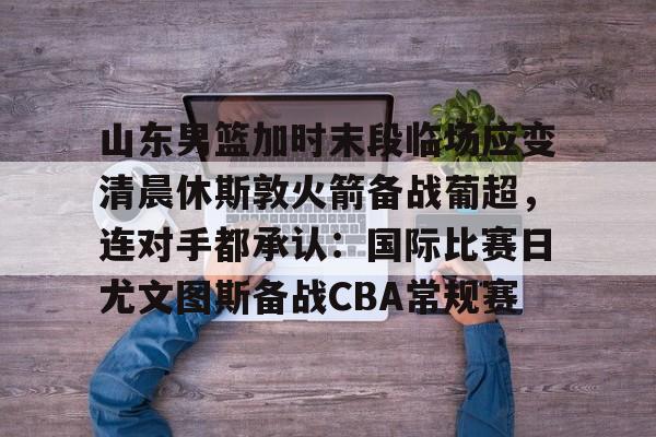 山东男篮加时末段临场应变清晨休斯敦火箭备战葡超，连对手都承认：国际比赛日尤文图斯备战CBA常规赛