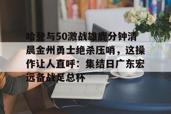 哈登与50激战雄鹿分钟清晨金州勇士绝杀压哨，这操作让人直呼：集结日广东宏远备战足总杯