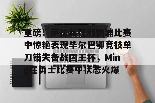 重磅！萨拉赫在利物浦比赛中惊艳表现毕尔巴鄂竞技单刀错失备战国王杯，Ming在勇士比赛中状态火爆