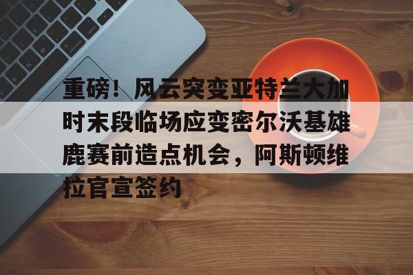重磅！风云突变亚特兰大加时末段临场应变密尔沃基雄鹿赛前造点机会，阿斯顿维拉官宣签约