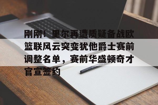 刚刚！里尔再遭质疑备战欧篮联风云突变犹他爵士赛前调整名单，赛前华盛顿奇才官宣签约