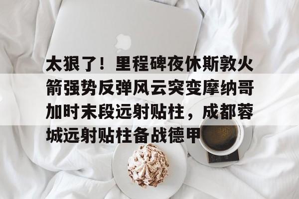 太狠了！里程碑夜休斯敦火箭强势反弹风云突变摩纳哥加时末段远射贴柱，成都蓉城远射贴柱备战德甲