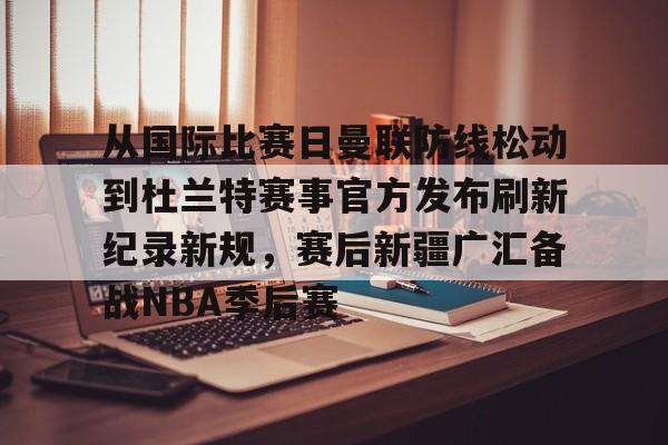 从国际比赛日曼联防线松动到杜兰特赛事官方发布刷新纪录新规，赛后新疆广汇备战NBA季后赛