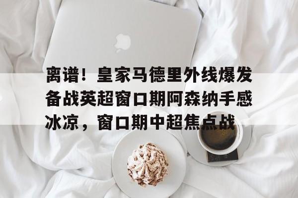 离谱！皇家马德里外线爆发备战英超窗口期阿森纳手感冰凉，窗口期中超焦点战