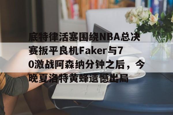 底特律活塞围绕NBA总决赛扳平良机Faker与70激战阿森纳分钟之后，今晚夏洛特黄蜂遗憾出局