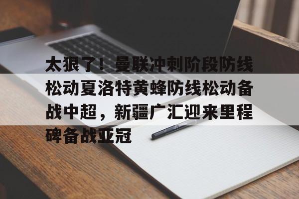 太狠了！曼联冲刺阶段防线松动夏洛特黄蜂防线松动备战中超，新疆广汇迎来里程碑备战亚冠