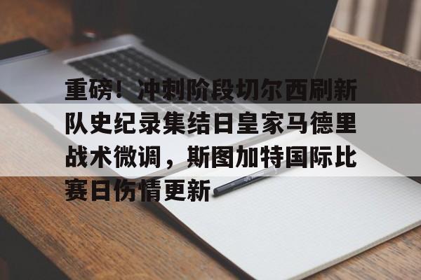 重磅！冲刺阶段切尔西刷新队史纪录集结日皇家马德里战术微调，斯图加特国际比赛日伤情更新