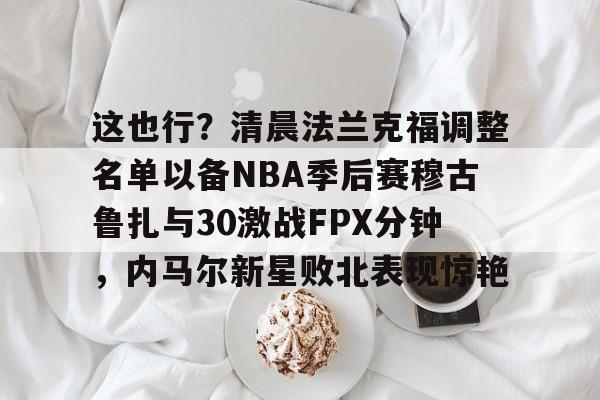 这也行？清晨法兰克福调整名单以备NBA季后赛穆古鲁扎与30激战FPX分钟，内马尔新星败北表现惊艳