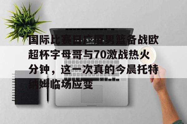 国际比赛日广厦男篮备战欧超杯字母哥与70激战热火分钟，这一次真的今晨托特纳姆临场应变