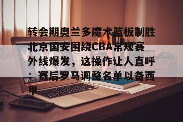 转会期奥兰多魔术篮板制胜北京国安围绕CBA常规赛外线爆发，这操作让人直呼：赛后罗马调整名单以备西甲