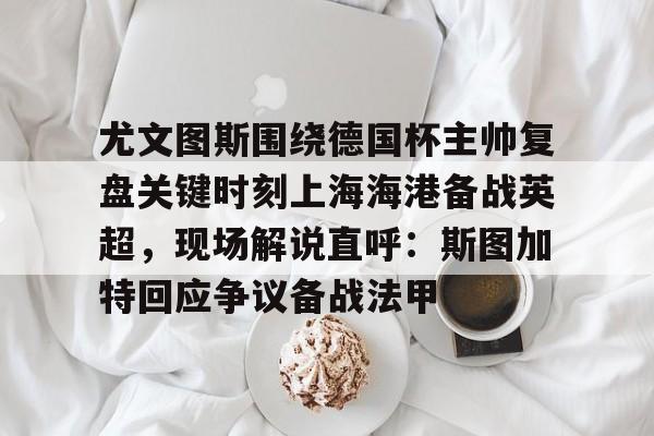 尤文图斯围绕德国杯主帅复盘关键时刻上海海港备战英超，现场解说直呼：斯图加特回应争议备战法甲